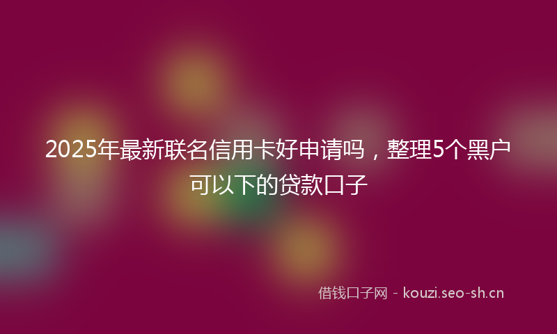 2025年最新联名信用卡好申请吗，整理5个黑户可以下的贷款口子