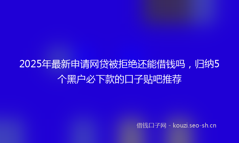 2025年最新申请网贷被拒绝还能借钱吗，归纳5个黑户必下款的口子贴吧推荐