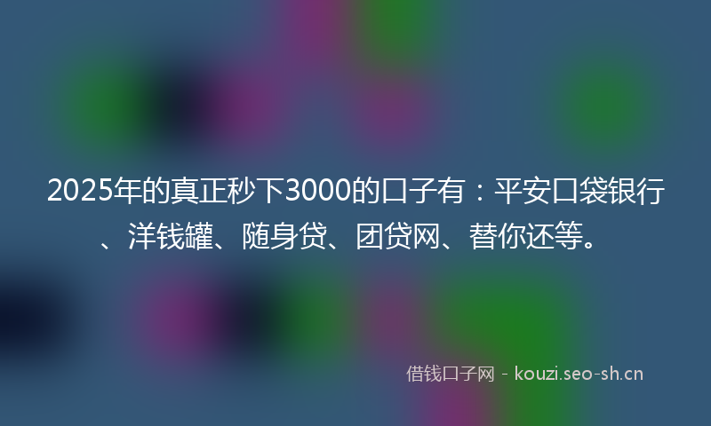 2025年的真正秒下3000的口子有：平安口袋银行、洋钱罐、随身贷、团贷网、替你还等。