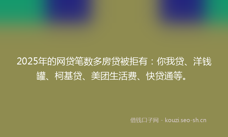 2025年的网贷笔数多房贷被拒有：你我贷、洋钱罐、柯基贷、美团生活费、快贷通等。