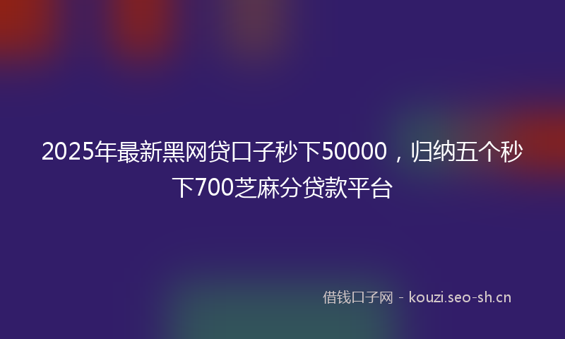 2025年最新黑网贷口子秒下50000，归纳五个秒下700芝麻分贷款平台