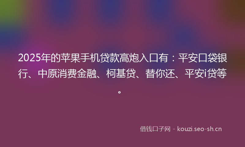 2025年的苹果手机贷款高炮入口有：平安口袋银行、中原消费金融、柯基贷、替你还、平安i贷等。