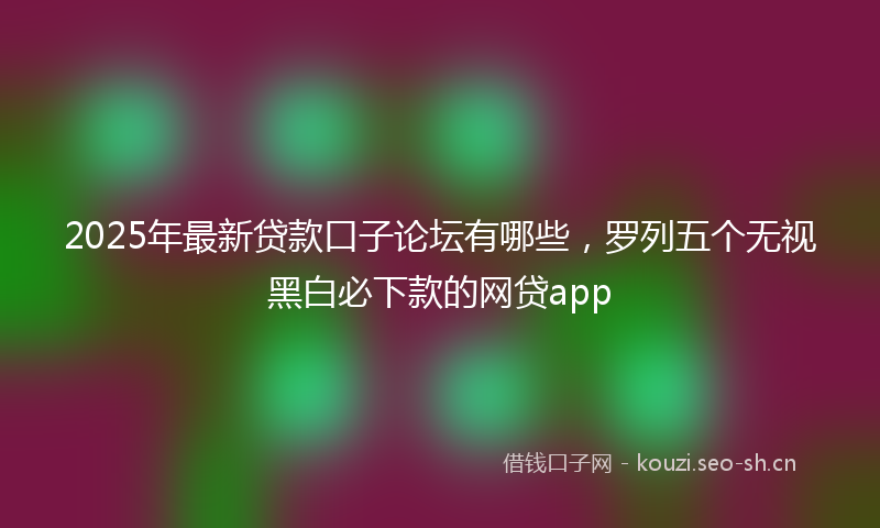 2025年最新贷款口子论坛有哪些，罗列五个无视黑白必下款的网贷app