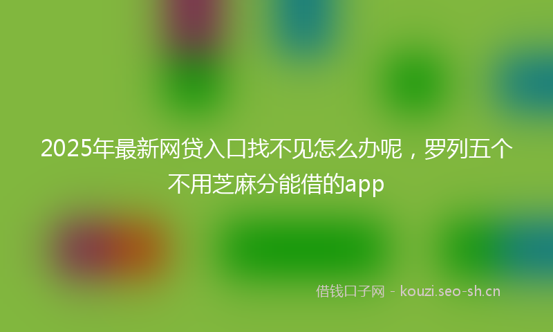 2025年最新网贷入口找不见怎么办呢，罗列五个不用芝麻分能借的app