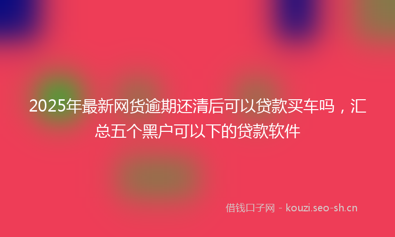 2025年最新网货逾期还清后可以贷款买车吗，汇总五个黑户可以下的贷款软件