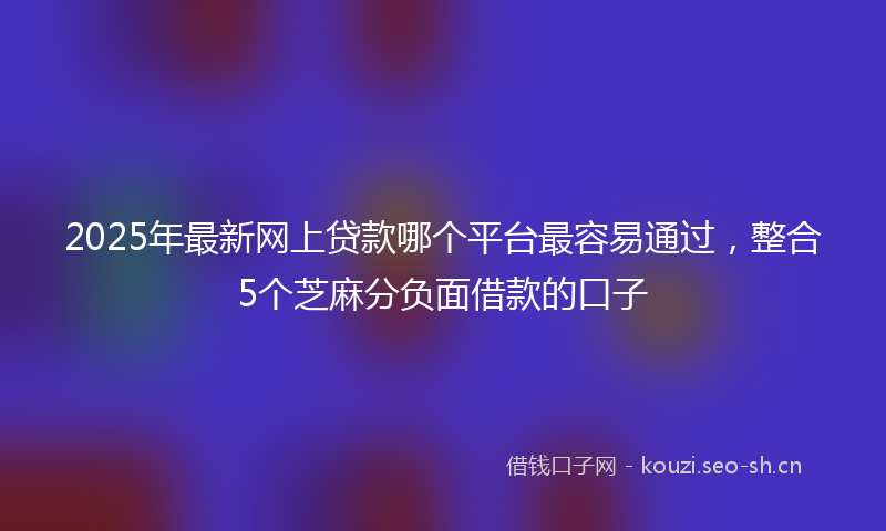 2025年最新网上贷款哪个平台最容易通过，整合5个芝麻分负面借款的口子