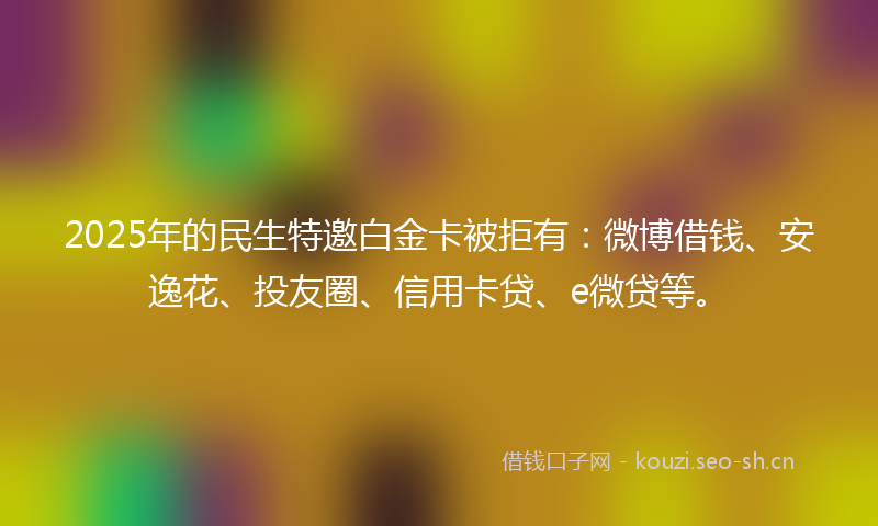 2025年的民生特邀白金卡被拒有：微博借钱、安逸花、投友圈、信用卡贷、e微贷等。