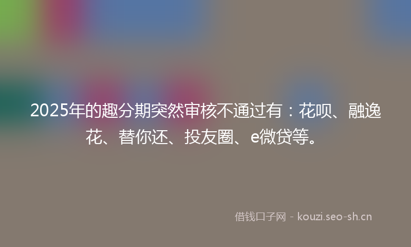 2025年的趣分期突然审核不通过有：花呗、融逸花、替你还、投友圈、e微贷等。