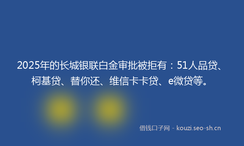 2025年的长城银联白金审批被拒有：51人品贷、柯基贷、替你还、维信卡卡贷、e微贷等。
