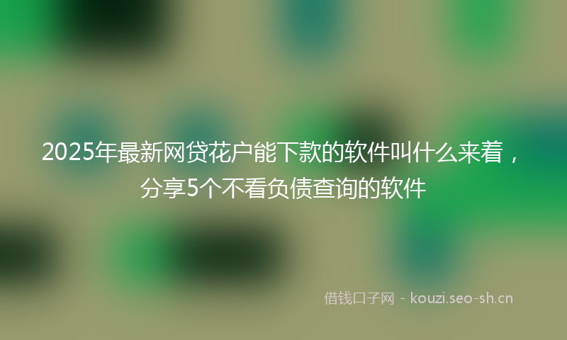 2025年最新网贷花户能下款的软件叫什么来着，分享5个不看负债查询的软件