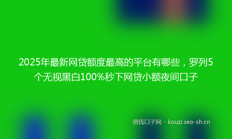 2025年最新网贷额度最高的平台有哪些，罗列5个无视黑白100%秒下网贷小额夜间口子