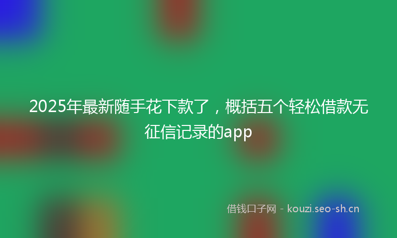 2025年最新随手花下款了，概括五个轻松借款无征信记录的app