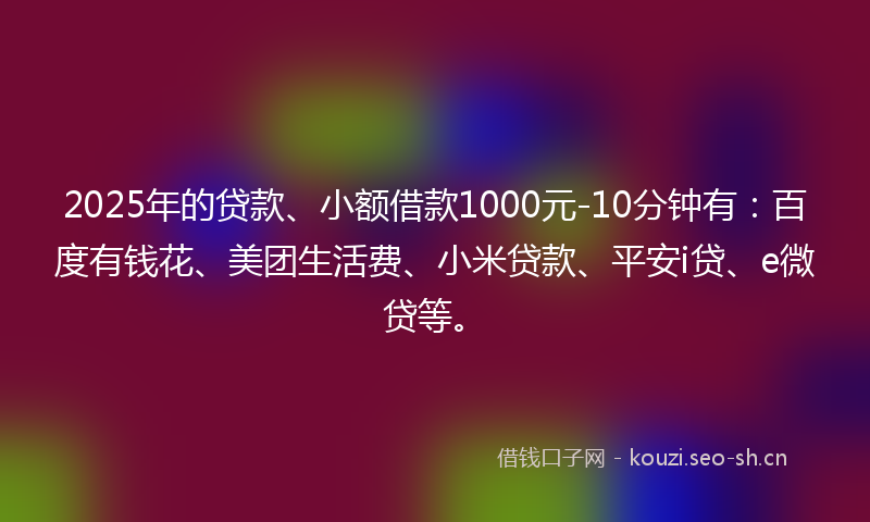 2025年的贷款、小额借款1000元-10分钟有：百度有钱花、美团生活费、小米贷款、平安i贷、e微贷等。