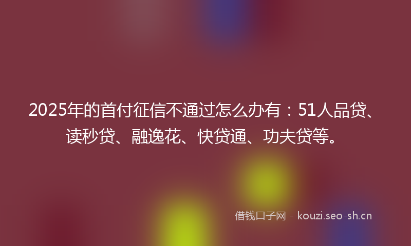 2025年的首付征信不通过怎么办有：51人品贷、读秒贷、融逸花、快贷通、功夫贷等。