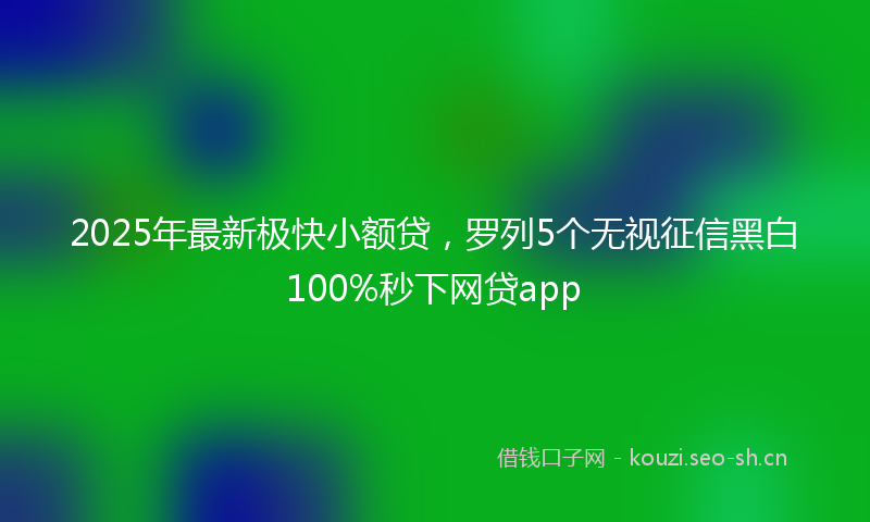 2025年最新极快小额贷，罗列5个无视征信黑白100%秒下网贷app
