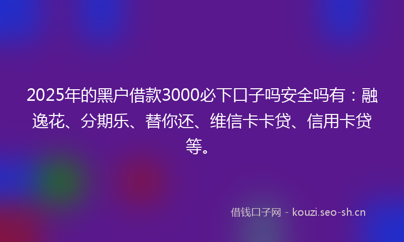 2025年的黑户借款3000必下口子吗安全吗有：融逸花、分期乐、替你还、维信卡卡贷、信用卡贷等。