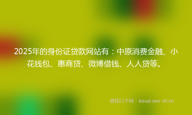 2025年的身份证贷款网站有：中原消费金融、小花钱包、惠商贷、微博借钱、人人贷等。