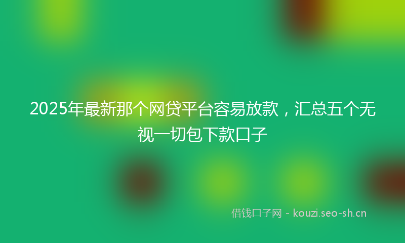 2025年最新那个网贷平台容易放款，汇总五个无视一切包下款口子