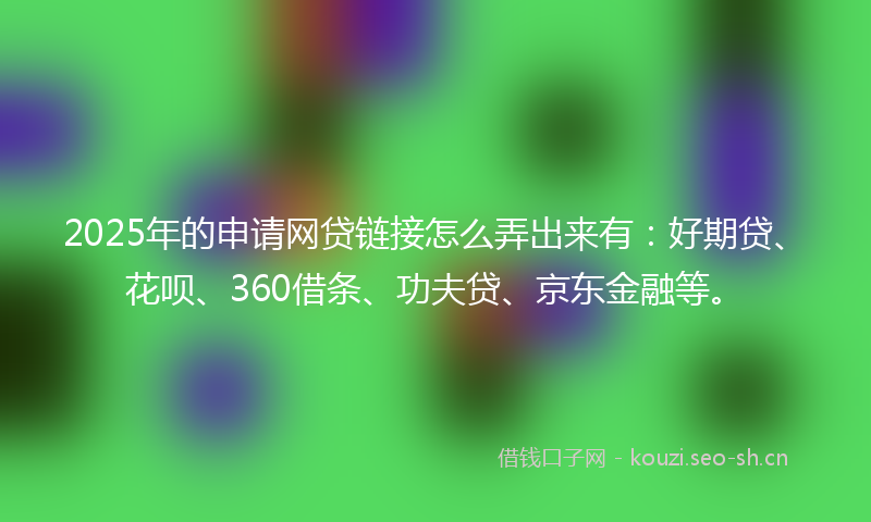2025年的申请网贷链接怎么弄出来有：好期贷、花呗、360借条、功夫贷、京东金融等。