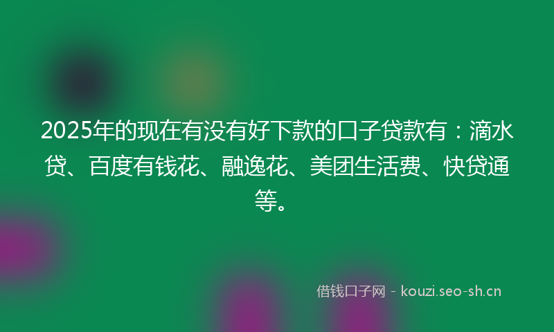 2025年的现在有没有好下款的口子贷款有：滴水贷、百度有钱花、融逸花、美团生活费、快贷通等。