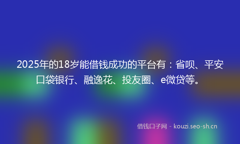 2025年的18岁能借钱成功的平台有：省呗、平安口袋银行、融逸花、投友圈、e微贷等。
