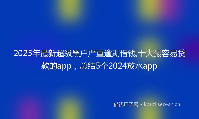 2025年最新超级黑户严重逾期借钱,十大最容易贷款的app，总结5个2024放水app