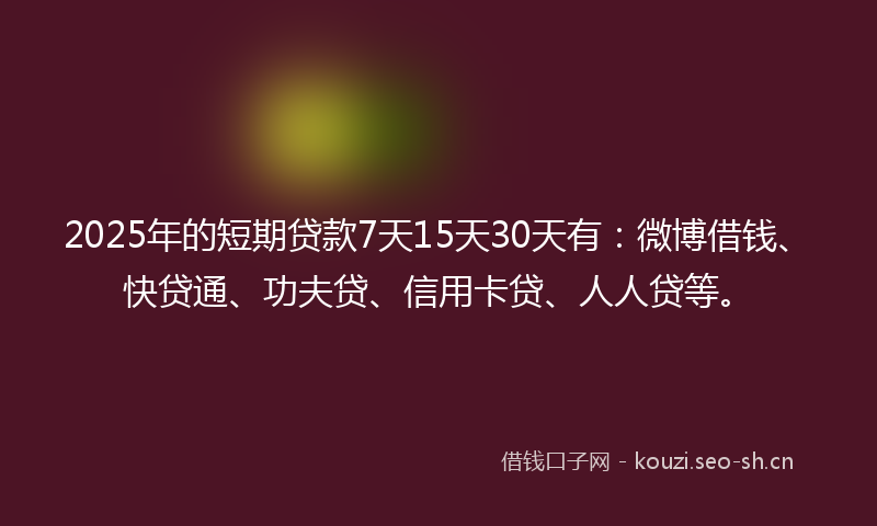 2025年的短期贷款7天15天30天有：微博借钱、快贷通、功夫贷、信用卡贷、人人贷等。