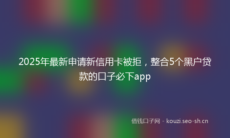 2025年最新申请新信用卡被拒，整合5个黑户贷款的口子必下app