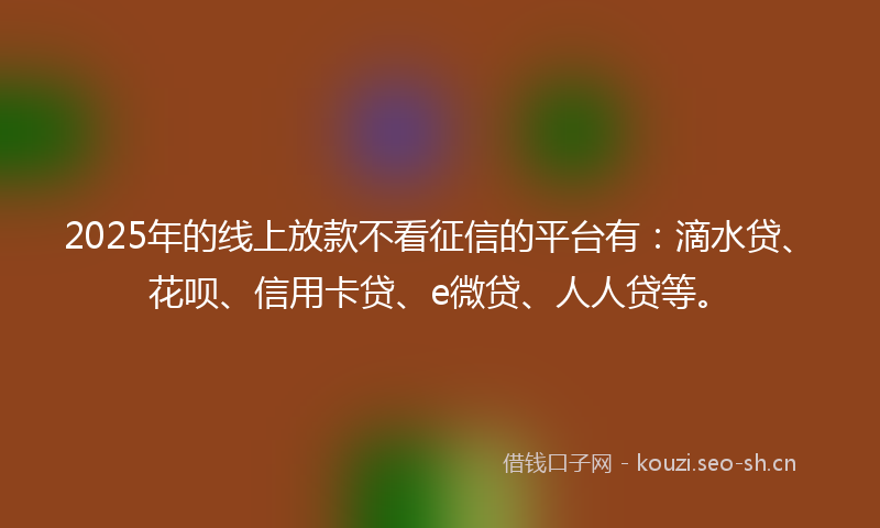 2025年的线上放款不看征信的平台有：滴水贷、花呗、信用卡贷、e微贷、人人贷等。