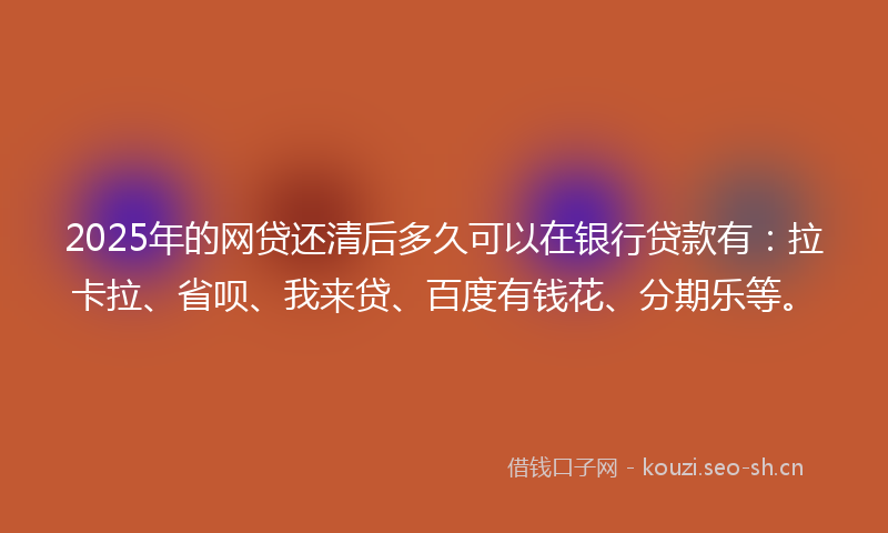 2025年的网贷还清后多久可以在银行贷款有：拉卡拉、省呗、我来贷、百度有钱花、分期乐等。