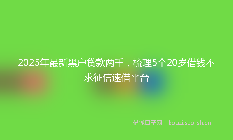 2025年最新黑户贷款两千，梳理5个20岁借钱不求征信速借平台