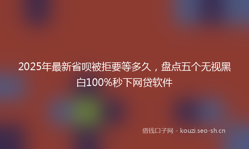 2025年最新省呗被拒要等多久，盘点五个无视黑白100%秒下网贷软件