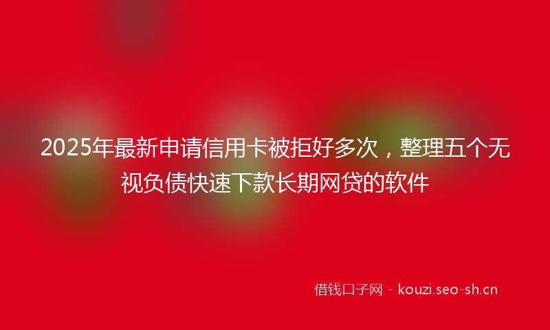 2025年最新申请信用卡被拒好多次，整理五个无视负债快速下款长期网贷的软件
