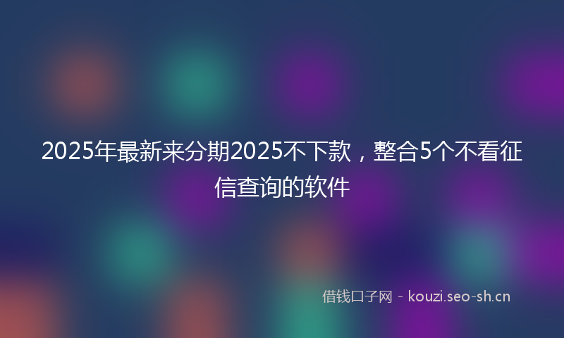 2025年最新来分期2025不下款，整合5个不看征信查询的软件