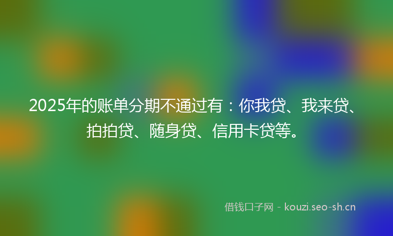 2025年的账单分期不通过有：你我贷、我来贷、拍拍贷、随身贷、信用卡贷等。
