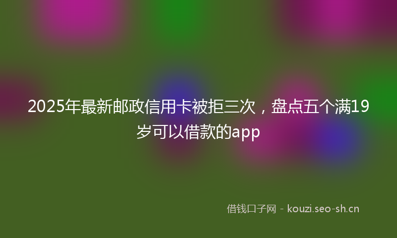 2025年最新邮政信用卡被拒三次，盘点五个满19岁可以借款的app