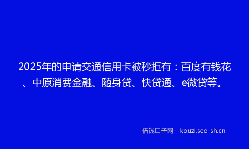 2025年的申请交通信用卡被秒拒有：百度有钱花、中原消费金融、随身贷、快贷通、e微贷等。
