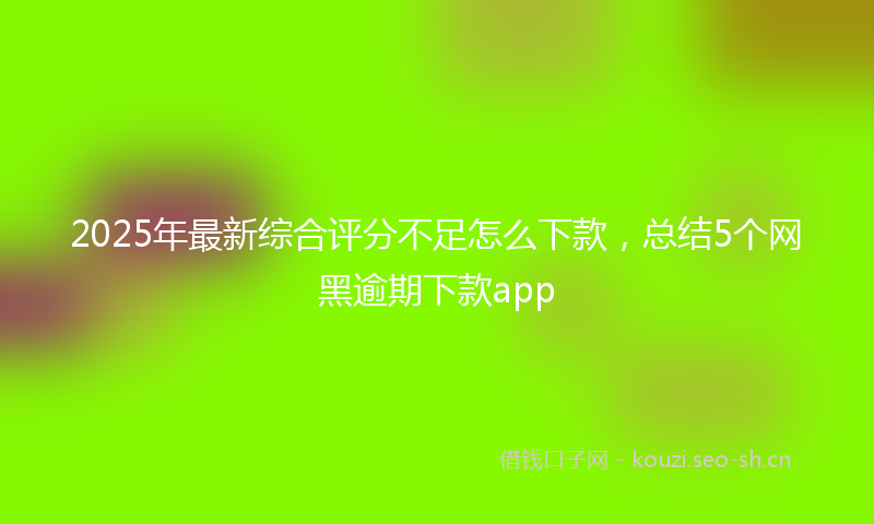 2025年最新综合评分不足怎么下款，总结5个网黑逾期下款app
