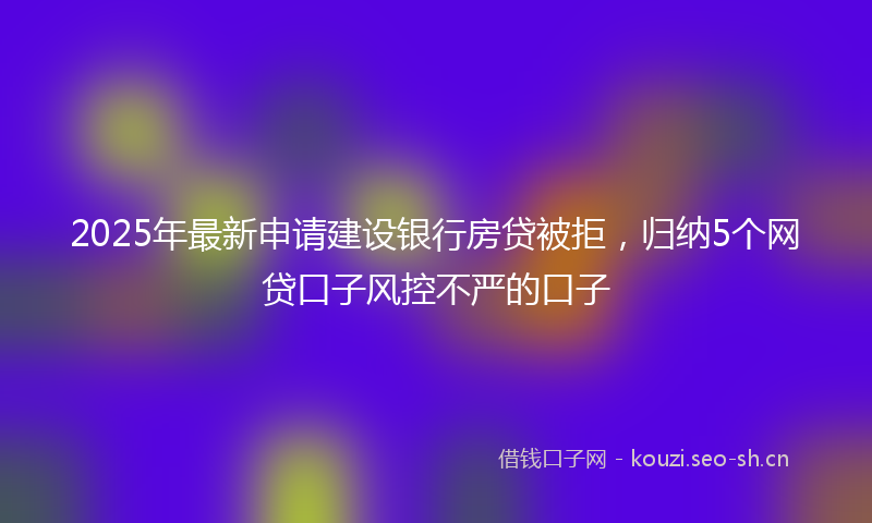 2025年最新申请建设银行房贷被拒，归纳5个网贷口子风控不严的口子