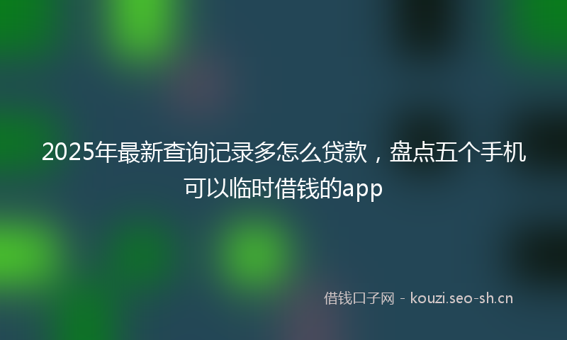 2025年最新查询记录多怎么贷款，盘点五个手机可以临时借钱的app