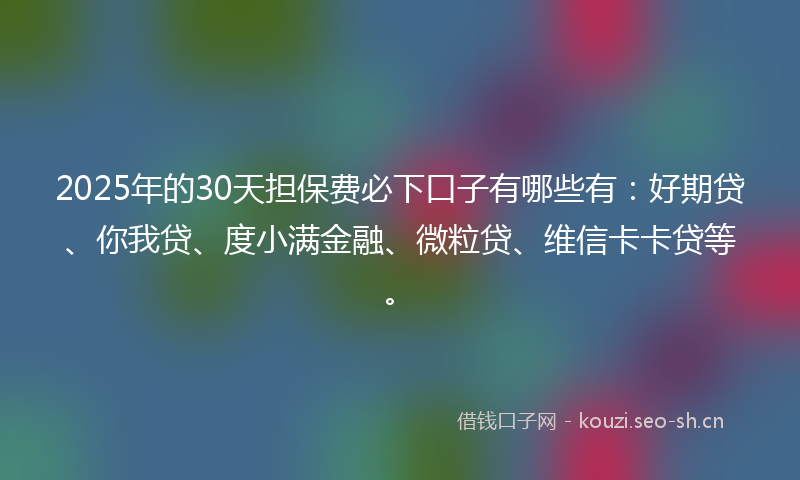 2025年的30天担保费必下口子有哪些有：好期贷、你我贷、度小满金融、微粒贷、维信卡卡贷等。