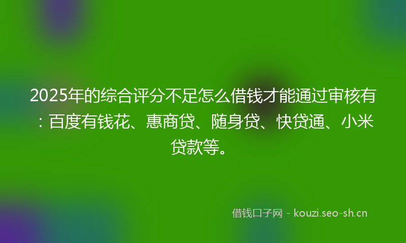 2025年的综合评分不足怎么借钱才能通过审核有：百度有钱花、惠商贷、随身贷、快贷通、小米贷款等。
