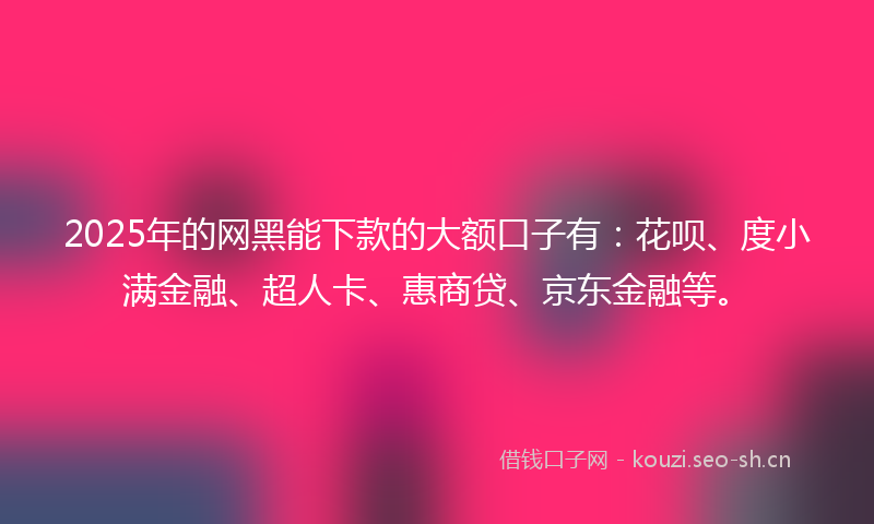 2025年的网黑能下款的大额口子有：花呗、度小满金融、超人卡、惠商贷、京东金融等。