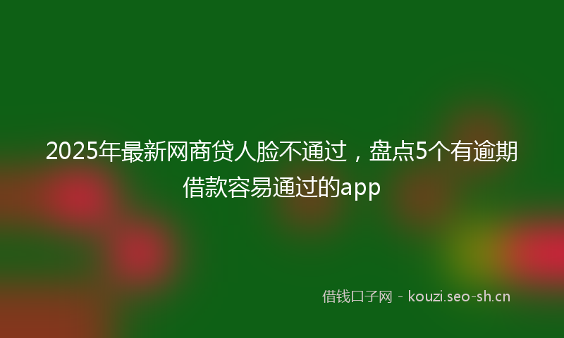 2025年最新网商贷人脸不通过，盘点5个有逾期借款容易通过的app