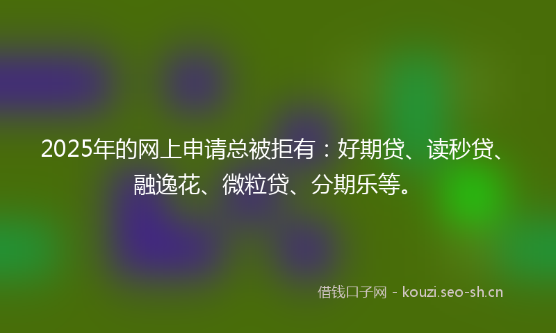 2025年的网上申请总被拒有：好期贷、读秒贷、融逸花、微粒贷、分期乐等。