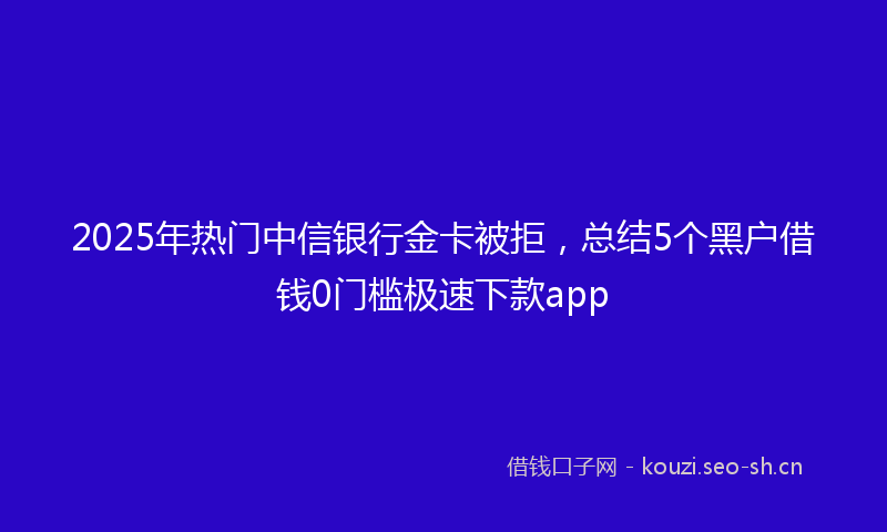 2025年热门中信银行金卡被拒，总结5个黑户借钱0门槛极速下款app