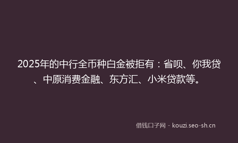 2025年的中行全币种白金被拒有：省呗、你我贷、中原消费金融、东方汇、小米贷款等。