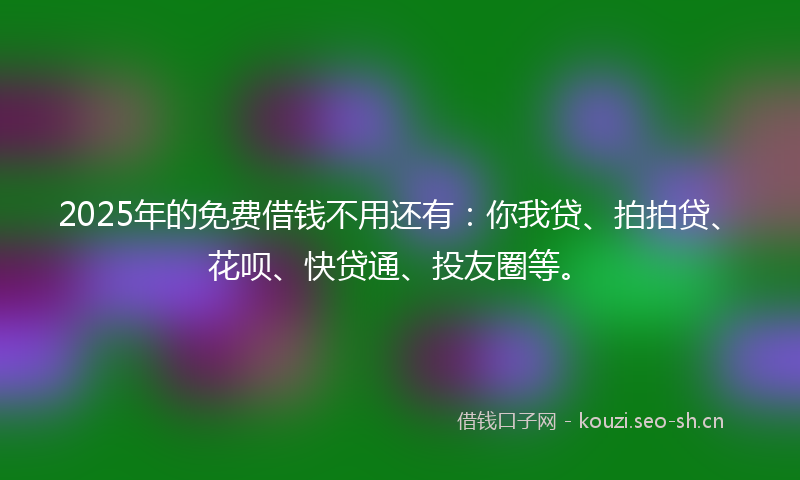 2025年的免费借钱不用还有：你我贷、拍拍贷、花呗、快贷通、投友圈等。