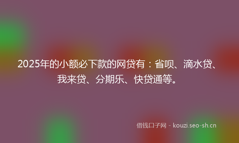 2025年的小额必下款的网贷有：省呗、滴水贷、我来贷、分期乐、快贷通等。