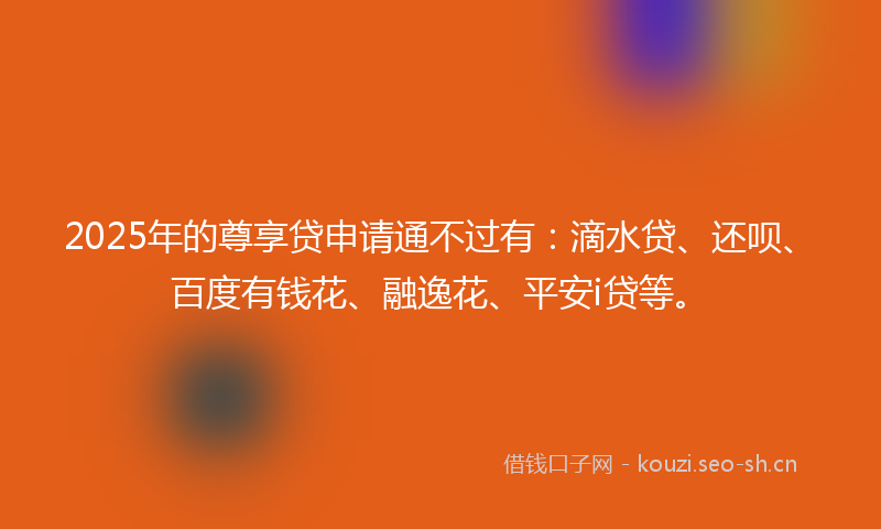 2025年的尊享贷申请通不过有：滴水贷、还呗、百度有钱花、融逸花、平安i贷等。
